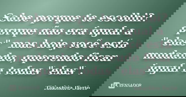 Sabe porque te escolhi? porque não era igual a "elas" mas hoje você está mudando, querendo ficar igual a todas "elas".... Frase de Takashira Dario.