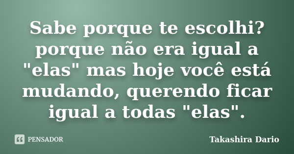 Sabe porque te escolhi? porque não era igual a "elas" mas hoje você está mudando, querendo ficar igual a todas "elas".... Frase de Takashira Dario.