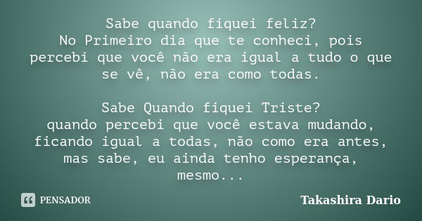 Sabe quando fiquei feliz? No Primeiro dia que te conheci, pois percebi que você não era igual a tudo o que se vê, não era como todas. Sabe Quando fiquei Triste?... Frase de Takashira Dario.