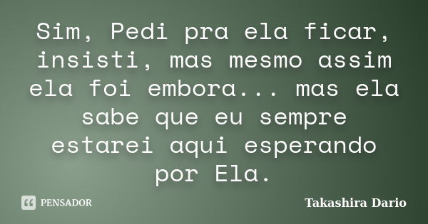 Sim, Pedi pra ela ficar, insisti, mas mesmo assim ela foi embora... mas ela sabe que eu sempre estarei aqui esperando por Ela.... Frase de Takashira Dario.