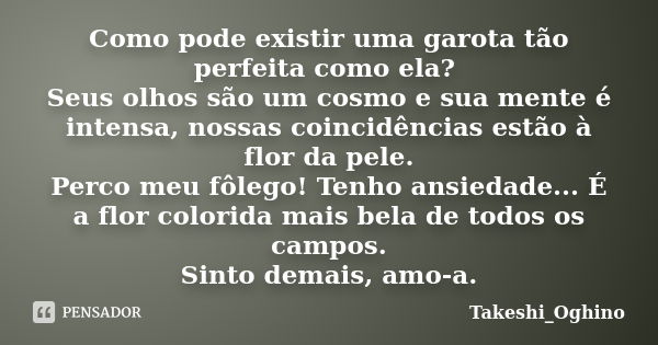 Como pode existir uma garota tão perfeita como ela? Seus olhos são um cosmo e sua mente é intensa, nossas coincidências estão à flor da pele. Perco meu fôlego! ... Frase de Takeshi_Oghino.