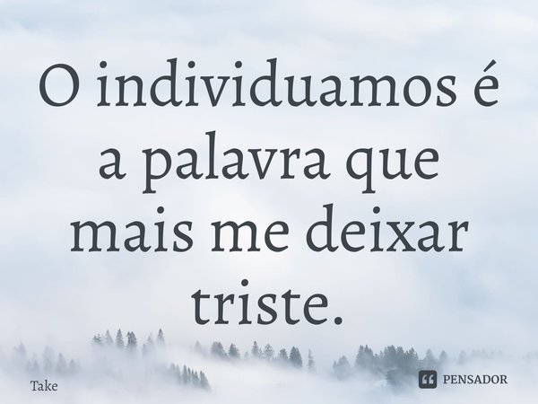 ⁠O individuamos é a palavra que mais me deixar triste.... Frase de Takeuchi.