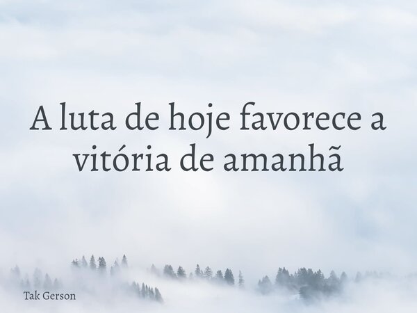 A luta de hoje favorece a vitória de amanhã... Frase de Tak Gerson.