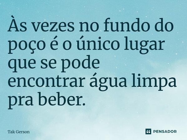 Às vezes no fundo do poço é o único lugar que se pode encontrar água limpa pra beber.... Frase de Tak Gerson.