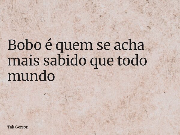 Bobo é quem se acha mais sabido que todo mundo... Frase de Tak Gerson.