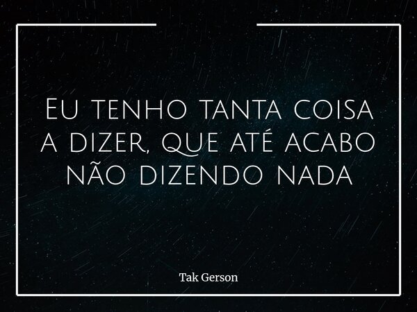 Eu tenho tanta coisa a dizer, que até acabo não dizendo nada... Frase de Tak Gerson.