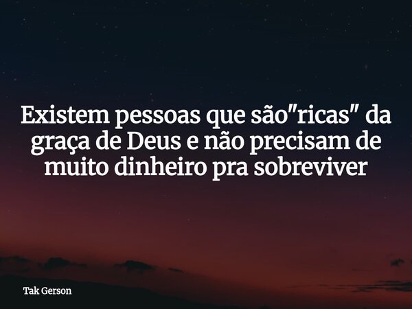 Existem pessoas que são "ricas" da graça de Deus e não precisam de muito dinheiro pra sobreviver... Frase de Tak Gerson.