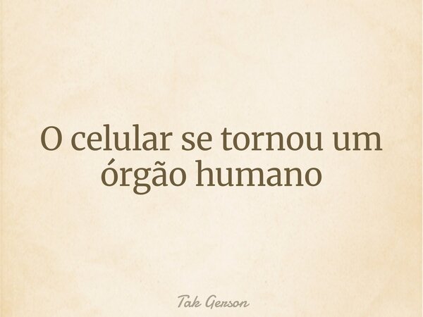 O celular se tornou um órgão humano... Frase de Tak Gerson.