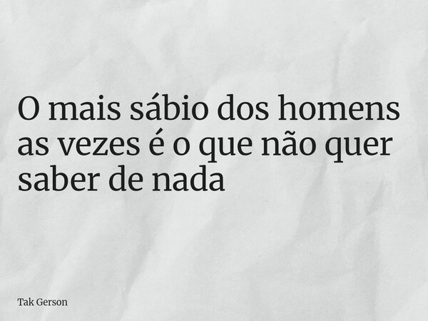 O mais sábio dos homens as vezes é o que não quer saber de nada... Frase de Tak Gerson.