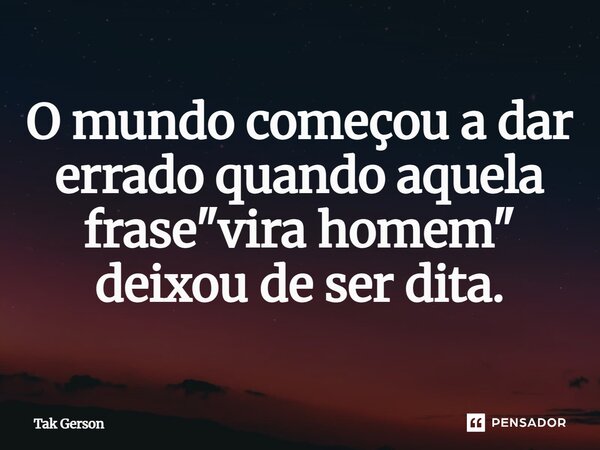 O mundo começou a dá errado quando aquela frase "vira homem" deixou de ser dita... Frase de Tak Gerson.
