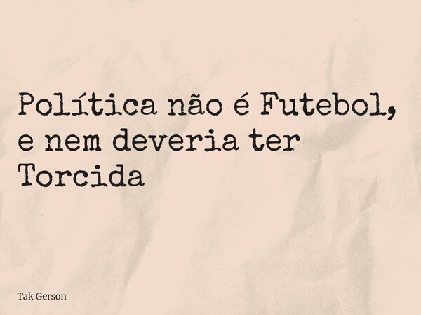 Política não é Futebol, e nem deveria ter Torcida... Frase de Tak Gerson.
