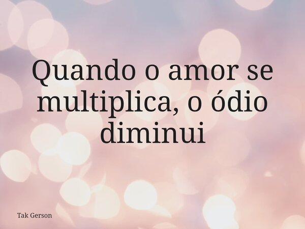 Quando o amor se multiplica, o ódio diminui... Frase de Tak Gerson.