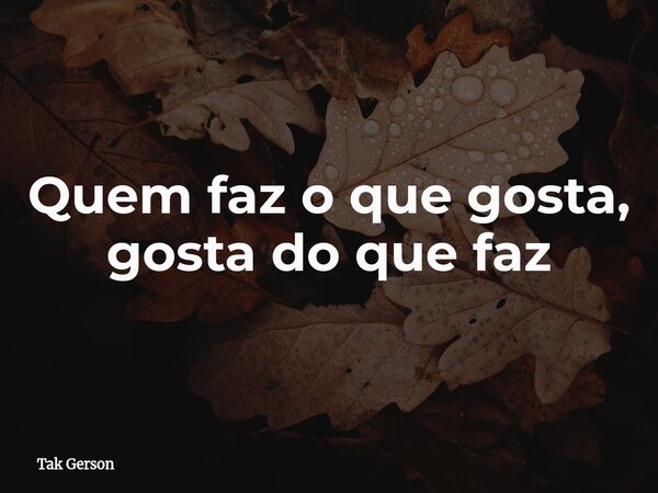Quem faz o que gosta, gosta do que faz... Frase de Tak Gerson.