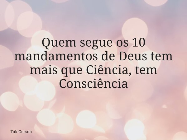 Quem segue os 10 mandamentos de Deus tem mais que Ciência, tem Consciência... Frase de Tak Gerson.