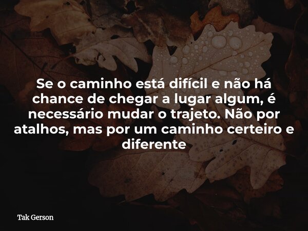 Se o caminho está difícil e não há chance de chegar a lugar algum, é necessário mudar o trajeto. Não por atalhos, mas por um caminho certeiro e diferente... Frase de Tak Gerson.