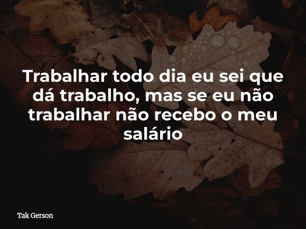 Trabalhar todo dia eu sei que dá trabalho, mas se eu não trabalhar não recebo o meu salário... Frase de Tak Gerson.