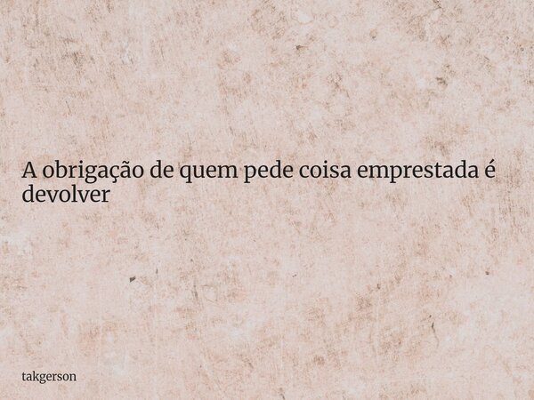 A obrigação de quem pede coisa emprestada é devolver... Frase de takgerson.