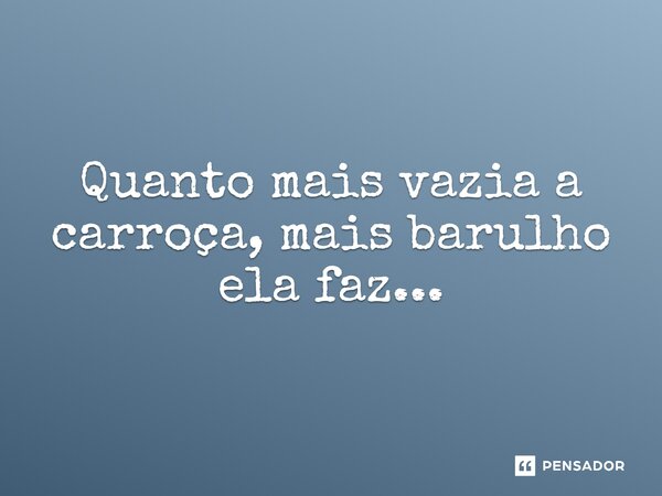 ⁠Quanto mais vazia a carroça, mais barulho ela faz...