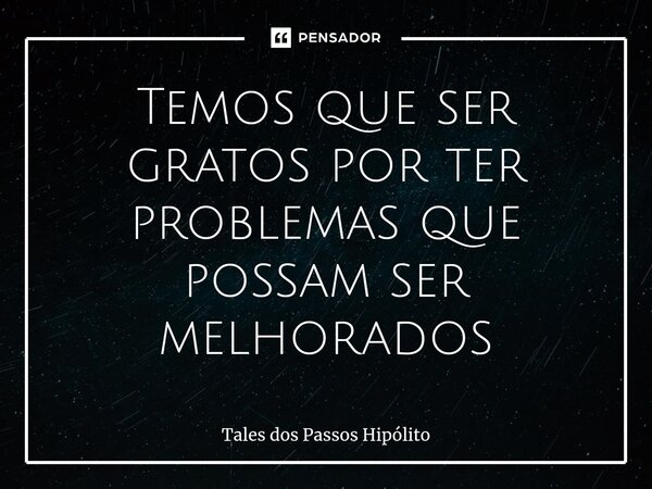 ⁠Temos que ser gratos por ter problemas que possam ser melhorados... Frase de Tales dos Passos Hipólito.