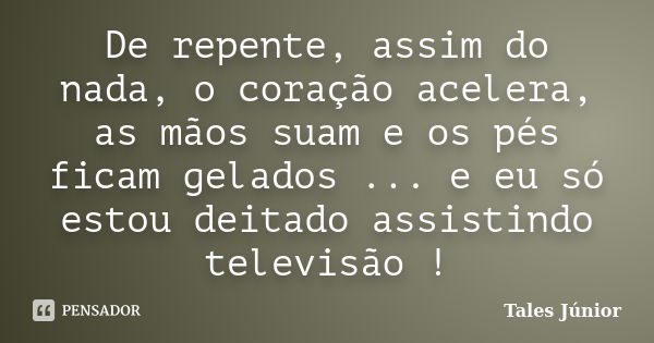 De repente, assim do nada, o coração acelera, as mãos suam e os pés ficam gelados ... e eu só estou deitado assistindo televisão !... Frase de Tales Júnior.