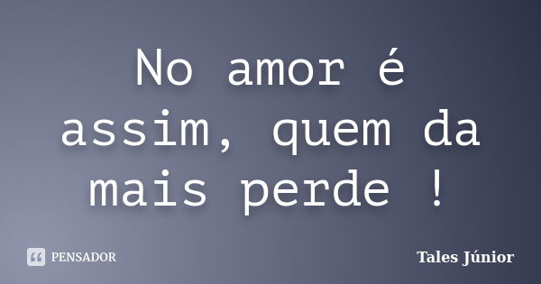 No amor é assim, quem da mais perde !... Frase de Tales Júnior.