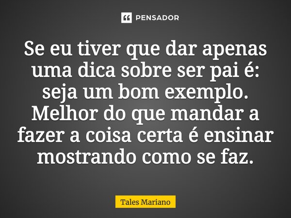 Se eu tiver que dar apenas uma dica sobre ser pai é: seja um bom exemplo. Melhor do que mandar a fazer a coisa certa é ensinar mostrando como se faz.... Frase de Tales Mariano.