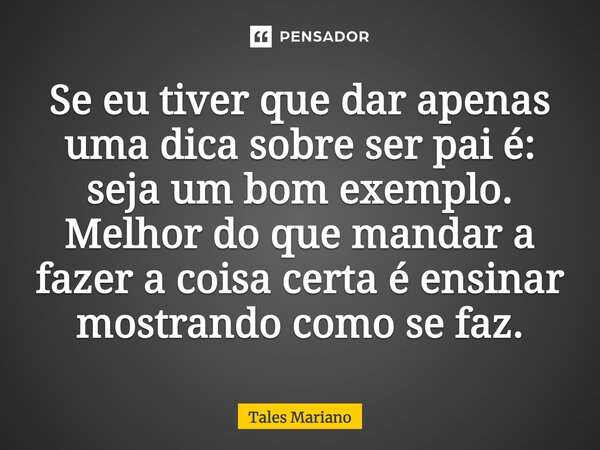 Se eu tiver que dar apenas uma dica sobre ser pai, é seja um bom exemplo. Melhor do que mandar a fazer a coisa certa, é ensinar mostrando como se faz.... Frase de Tales Mariano.