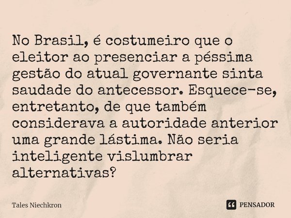 ⁠No Brasil, é costumeiro que o eleitor ao presenciar a péssima gestão do atual governante sinta saudade do antecessor. Esquece-se, entretanto, de que também con... Frase de Tales Niechkron.