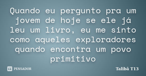 Quando eu pergunto pra um jovem de hoje se ele já leu um livro, eu me sinto como aqueles exploradores quando encontra um povo primitivo... Frase de Talibã T13.