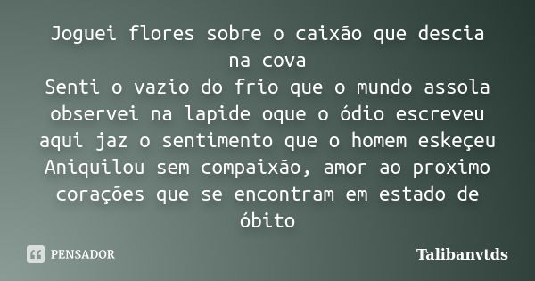 Joguei flores sobre o caixão que descia na cova Senti o vazio do frio que o mundo assola observei na lapide oque o ódio escreveu aqui jaz o sentimento que o hom... Frase de Talibanvtds.