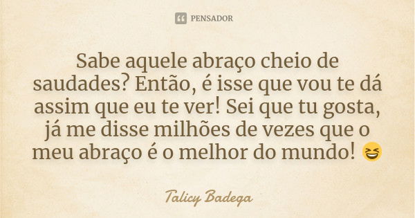 Sabe aquele abraço cheio de saudades? Então, é isse que vou te dá assim que eu te ver! Sei que tu gosta, já me disse milhões de vezes que o meu abraço é o melho... Frase de Talicy Badega.