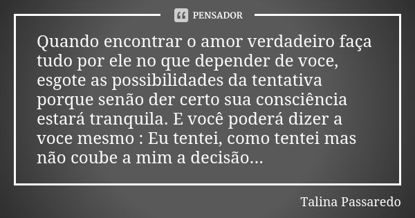 Quando encontrar o amor verdadeiro faça tudo por ele no que depender de voce, esgote as possibilidades da tentativa porque senão der certo sua consciência estar... Frase de Talina Passaredo.