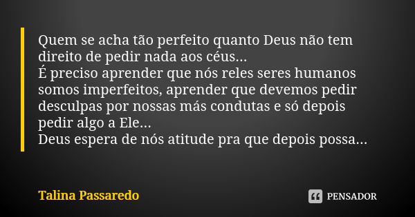 Quem se acha tão perfeito quanto Deus não tem direito de pedir nada aos céus... É preciso aprender que nós reles seres humanos somos imperfeitos, aprender que d... Frase de Talina Passaredo.