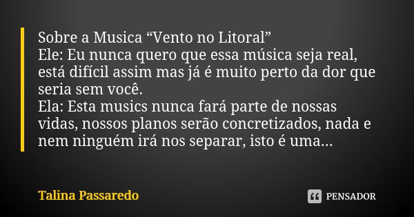 Sobre a Musica “Vento no Litoral” Ele: Eu nunca quero que essa música seja real, está difícil assim mas já é muito perto da dor que seria sem você. Ela: Esta mu... Frase de Talina Passaredo.