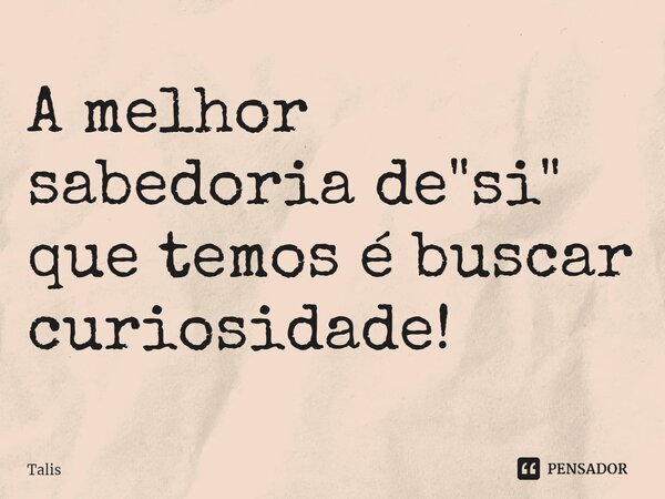 A melhor sabedoria de "si" que temos é buscar curiosidade!... Frase de Talis.