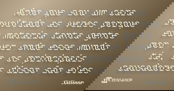Acho que sou um cara revoltado as vezes porque eu mataria tanta gente por ver onde esse mundo tá, e os principais causadores disso são eles... Frase de Talisson.
