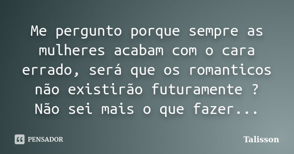 Me pergunto porque sempre as mulheres acabam com o cara errado, será que os romanticos não existirão futuramente ? Não sei mais o que fazer...... Frase de Talisson.