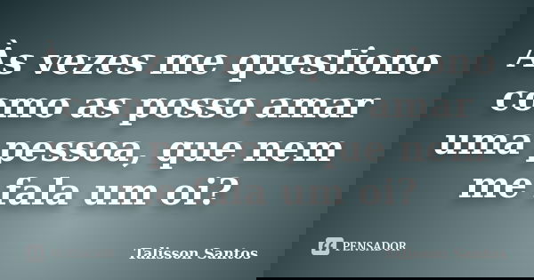 Às vezes me questiono como as posso amar uma pessoa, que nem me fala um oi?... Frase de Talisson Santos.