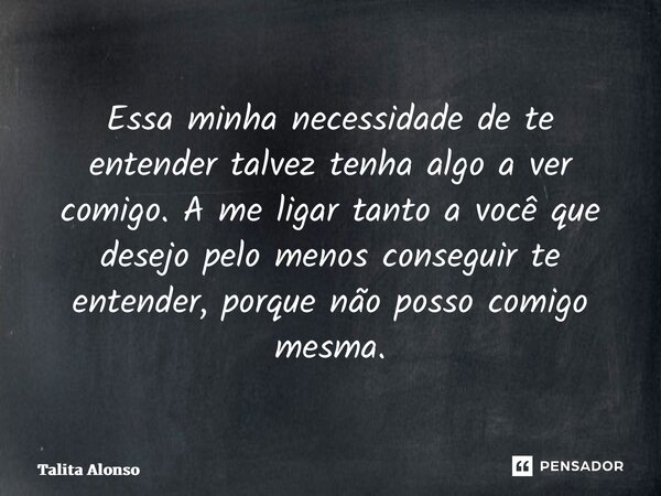 Essa minha necessidade de te entender talvez tenha algo a ver comigo. A me ligar tanto a você que desejo pelo menos conseguir te entender, porque não posso comi... Frase de Talita Alonso.