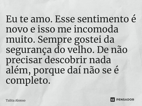 ⁠Eu te amo. Esse sentimento é novo e isso me incomoda muito. Sempre gostei da segurança do velho. De não precisar descobrir nada além, porque daí não se é compl... Frase de Talita Alonso.