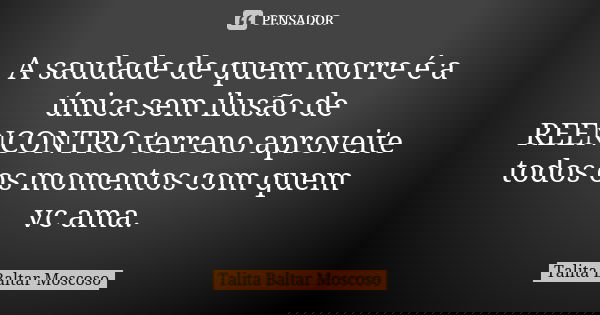 A saudade de quem morre é a única sem ilusão de REENCONTRO terreno aproveite todos os momentos com quem vc ama.... Frase de Talita Baltar Moscoso.