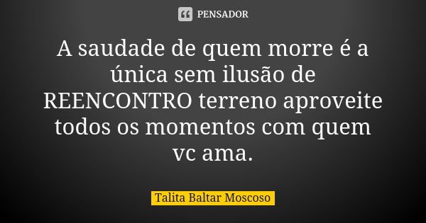 A saudade de quem morre é a única sem ilusão de REENCONTRO terreno aproveite todos os momentos com quem vc ama.... Frase de Talita Baltar Moscoso.