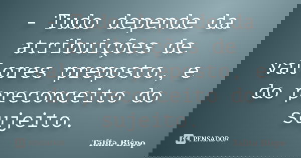 - Tudo depende da atribuições de valores preposto, e do preconceito do sujeito.... Frase de Talita Bispo.