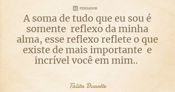 A soma de tudo que eu sou é somente reflexo da minha alma, esse reflexo reflete o que existe de mais importante e incrível você em mim..... Frase de Talita Duartte.