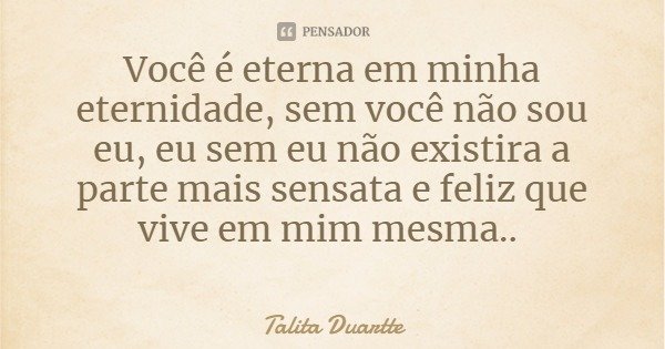 Você é eterna em minha eternidade, sem você não sou eu, eu sem eu não existira a parte mais sensata e feliz que vive em mim mesma..... Frase de Talita Duartte.