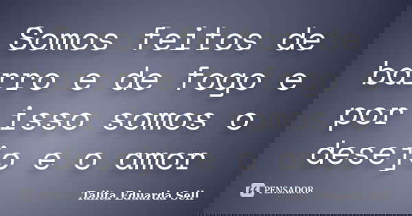 Somos feitos de barro e de fogo e por isso somos o desejo e o amor... Frase de Talita Eduarda Sell.