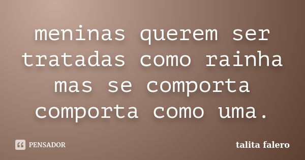 meninas querem ser tratadas como rainha mas se comporta comporta como uma.... Frase de talita falero.