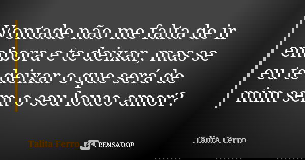 Vontade não me falta de ir embora e te deixar, mas se eu te deixar o que será de mim sem o seu louco amor?... Frase de Talita Ferro.