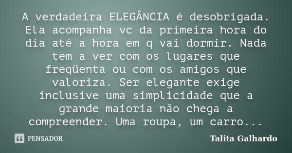 A verdadeira ELEGÂNCIA é desobrigada. Ela acompanha vc da primeira hora do dia até a hora em q vai dormir. Nada tem a ver com os lugares que freqüenta ou com os... Frase de Talita Galhardo.