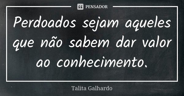Perdoados sejam aqueles que não sabem dar valor ao conhecimento.... Frase de Talita Galhardo.